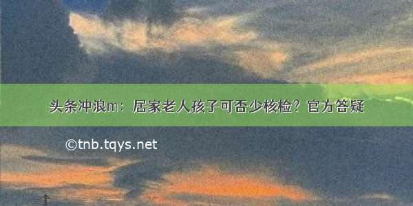 头条冲浪m：居家老人孩子可否少核检？官方答疑