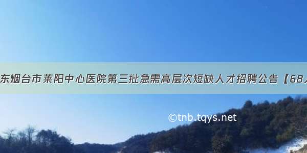 山东烟台市莱阳中心医院第三批急需高层次短缺人才招聘公告【68人】