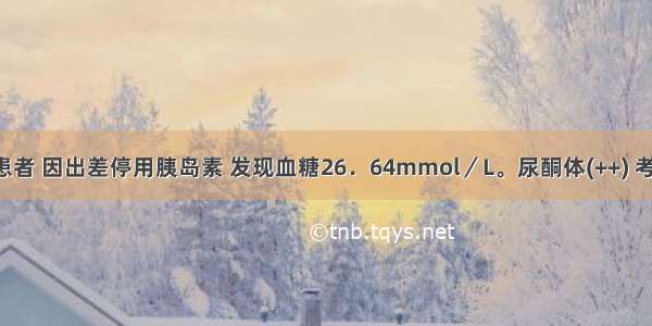 1型糖尿病患者 因出差停用胰岛素 发现血糖26．64mmol／L。尿酮体(++) 考虑为糖尿病