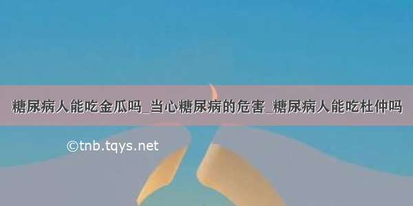 糖尿病人能吃金瓜吗_当心糖尿病的危害_糖尿病人能吃杜仲吗