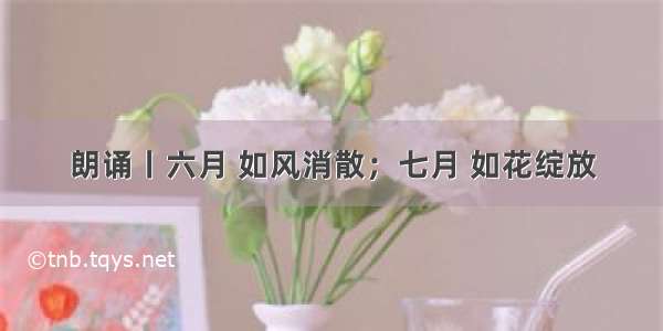 朗诵丨六月 如风消散；七月 如花绽放