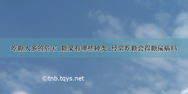 吃糖太多的危害_糖果有哪些种类_经常吃糖会得糖尿病吗