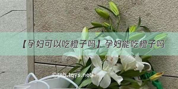 【孕妇可以吃橙子吗】孕妇能吃橙子吗