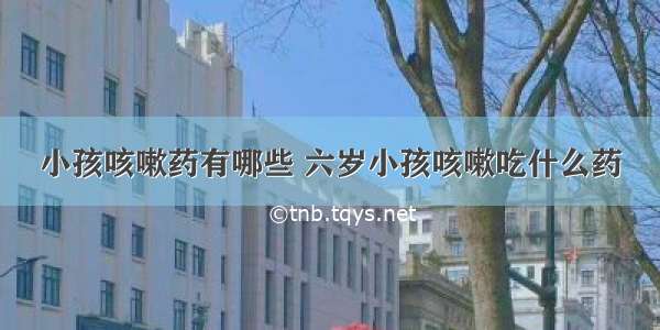 小孩咳嗽药有哪些 六岁小孩咳嗽吃什么药