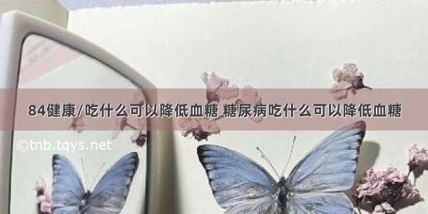 84健康/吃什么可以降低血糖 糖尿病吃什么可以降低血糖