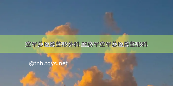 空军总医院整形外科 解放军空军总医院整形科
