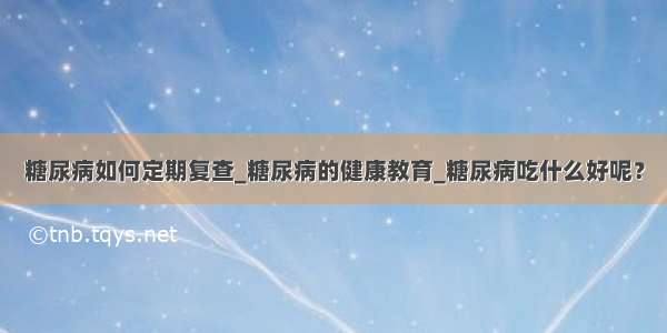 糖尿病如何定期复查_糖尿病的健康教育_糖尿病吃什么好呢？