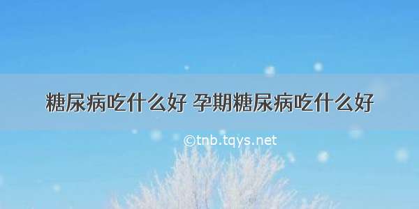 糖尿病吃什么好 孕期糖尿病吃什么好