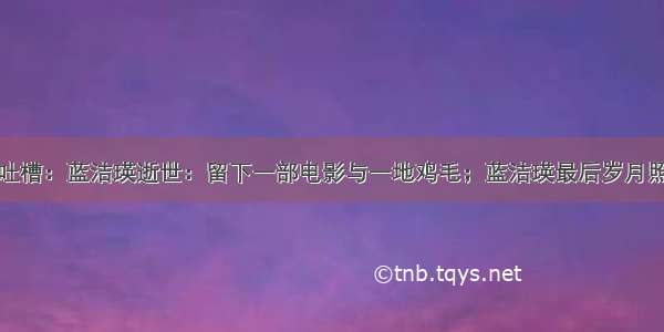 今日神吐槽：蓝洁瑛逝世：留下一部电影与一地鸡毛；蓝洁瑛最后岁月照片曝光