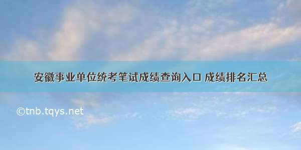 安徽事业单位统考笔试成绩查询入口 成绩排名汇总