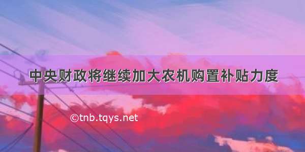 中央财政将继续加大农机购置补贴力度