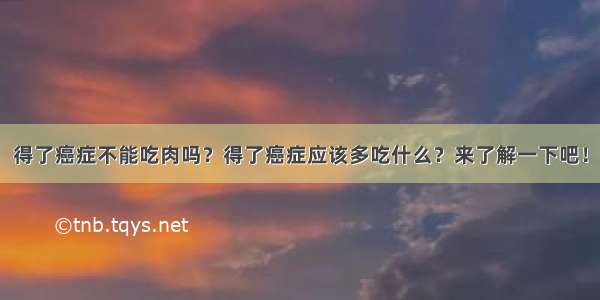 得了癌症不能吃肉吗？得了癌症应该多吃什么？来了解一下吧！