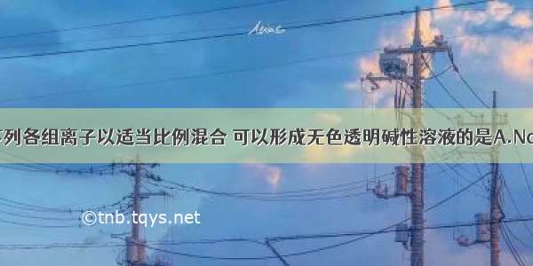 单选题下列各组离子以适当比例混合 可以形成无色透明碱性溶液的是A.Na+ Ba2+