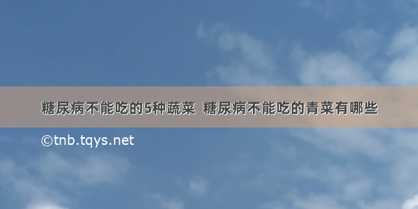 糖尿病不能吃的5种蔬菜  糖尿病不能吃的青菜有哪些