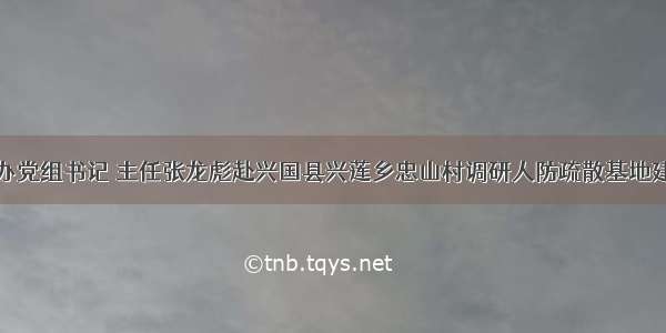 赣州市人防办党组书记 主任张龙彪赴兴国县兴莲乡忠山村调研人防疏散基地建设和扶贫工