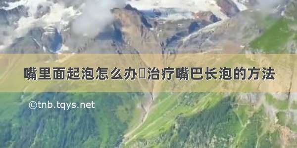 嘴里面起泡怎么办	治疗嘴巴长泡的方法