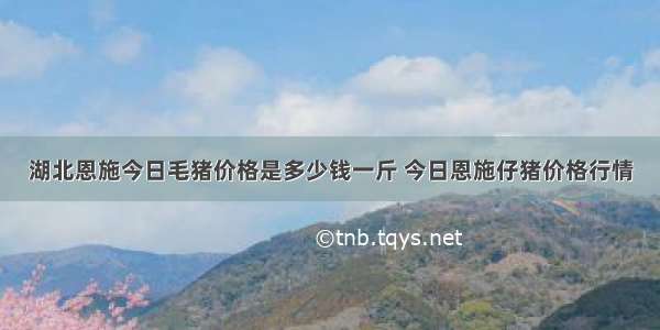 湖北恩施今日毛猪价格是多少钱一斤 今日恩施仔猪价格行情