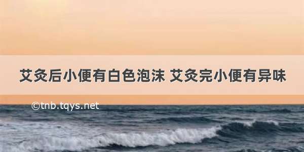 艾灸后小便有白色泡沫 艾灸完小便有异味