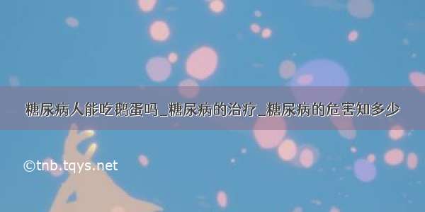 糖尿病人能吃鹅蛋吗_糖尿病的治疗_糖尿病的危害知多少