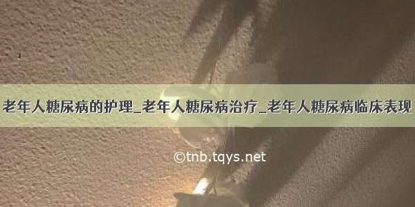 老年人糖尿病的护理_老年人糖尿病治疗_老年人糖尿病临床表现