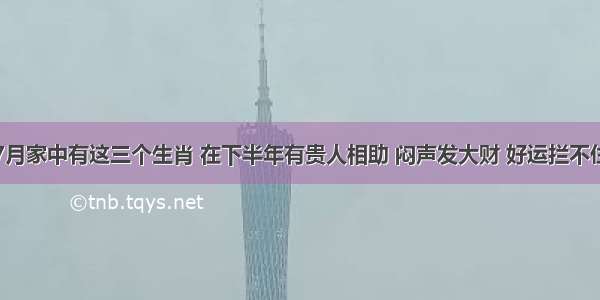 7月家中有这三个生肖 在下半年有贵人相助 闷声发大财 好运拦不住