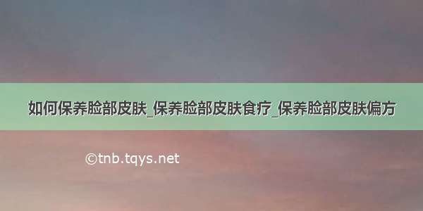 如何保养脸部皮肤_保养脸部皮肤食疗_保养脸部皮肤偏方