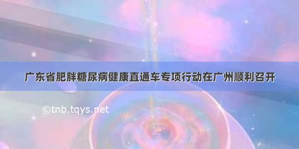 广东省肥胖糖尿病健康直通车专项行动在广州顺利召开