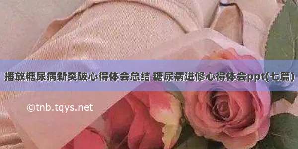 播放糖尿病新突破心得体会总结 糖尿病进修心得体会ppt(七篇)