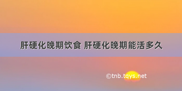 肝硬化晚期饮食 肝硬化晚期能活多久