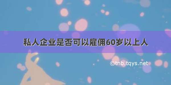 私人企业是否可以雇佣60岁以上人