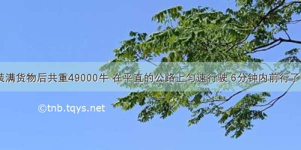 一辆汽车装满货物后共重49000牛 在平直的公路上匀速行驶 6分钟内前行了5千米 这时