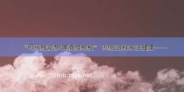 “可乐放党参 啤酒加枸杞” 90后这样关注健康……