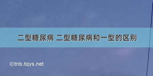 二型糖尿病 二型糖尿病和一型的区别