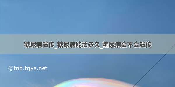 糖尿病遗传_糖尿病能活多久_糖尿病会不会遗传