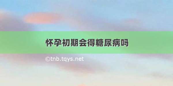 怀孕初期会得糖尿病吗