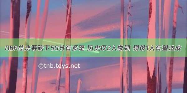 NBA总决赛砍下50分有多难 历史仅2人做到 现役1人有望达成