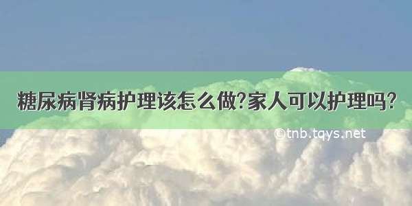 糖尿病肾病护理该怎么做?家人可以护理吗?