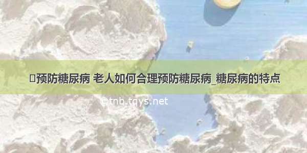 ​预防糖尿病 老人如何合理预防糖尿病_糖尿病的特点