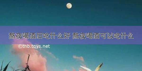 熬夜喝酒后吃什么好 熬夜喝酒可以吃什么