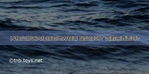 天柱山景区内住宿的地方在哪 是山顶吗？吃的东西贵吗？