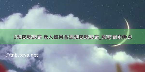 ​预防糖尿病 老人如何合理预防糖尿病_糖尿病的特点