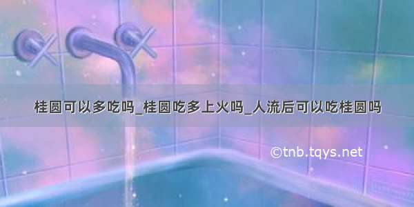 桂圆可以多吃吗_桂圆吃多上火吗_人流后可以吃桂圆吗