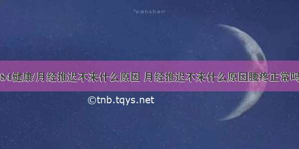 84健康/月经推迟不来什么原因 月经推迟不来什么原因腰疼正常吗