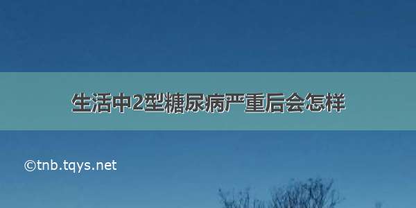 生活中2型糖尿病严重后会怎样