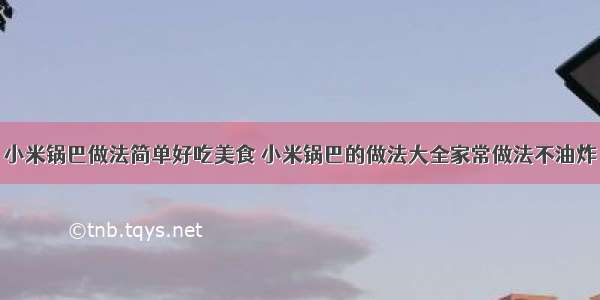 小米锅巴做法简单好吃美食 小米锅巴的做法大全家常做法不油炸