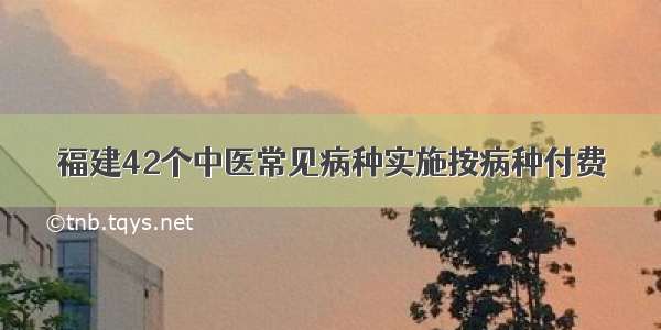 福建42个中医常见病种实施按病种付费