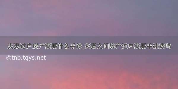 夫妻过户房产需要什么手续 夫妻之间房产过户需要手续费吗