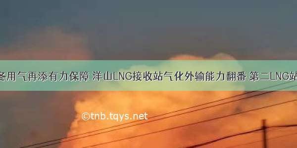 上海居民今冬用气再添有力保障 洋山LNG接收站气化外输能力翻番 第二LNG站线前期工作