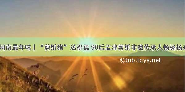 「老家河南最年味」“剪纸猪”送祝福 90后孟津剪纸非遗传承人畅杨杨来拜年了