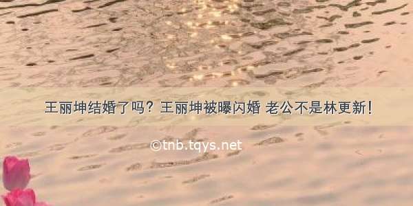 王丽坤结婚了吗？王丽坤被曝闪婚 老公不是林更新！